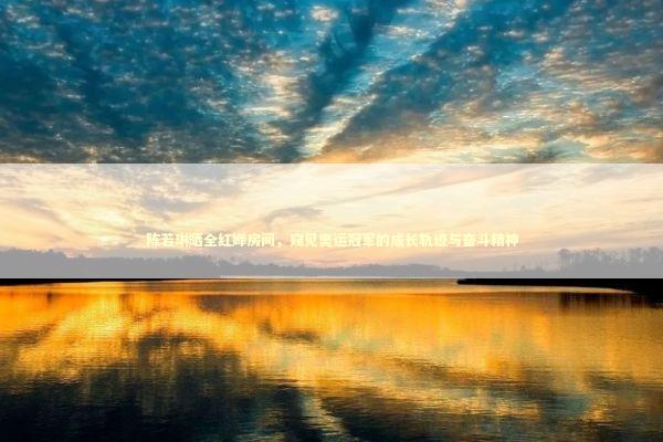 陈若琳晒全红婵房间，窥见奥运冠军的成长轨迹与奋斗精神