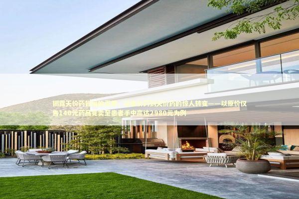 揭露天价药背后的真相，从廉价药到天价药的惊人转变——以原价仅售140元药品竟卖至患者手中高达2980元为例