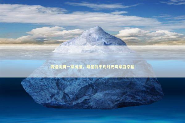 偶遇沈腾一家出游，明星的平凡时光与家庭幸福 感情姻缘的佛牌有几种