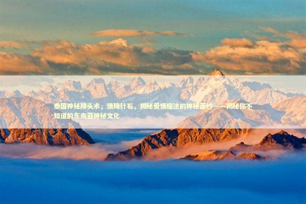 泰国神秘降头术，情降针石，揭秘爱情魔法的神秘面纱——揭秘你不知道的东南亚神秘文化 感情姻缘的佛牌有几种