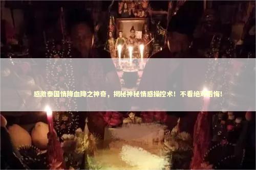 感激泰国情降血降之神奇,揭秘神秘情感操控术!不看绝对后悔! 感激泰国情降血降之神奇,揭秘神秘情感操控术!不看绝对后悔! 泰国情降法事