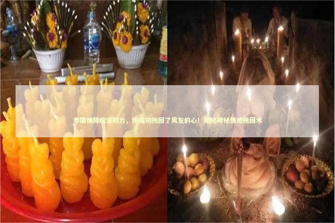 泰国情降魔法助力，她成功挽回了男友的心！揭秘神秘情感挽回术 泰国情降法事