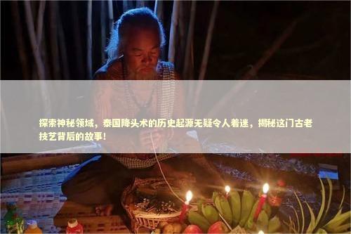 探索神秘领域，泰国降头术的历史起源无疑令人着迷，揭秘这门古老技艺背后的故事！ 泰国情降法事