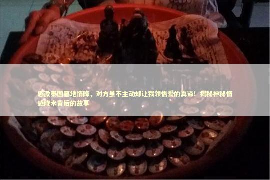 感激泰国墓地情降，对方虽不主动却让我领悟爱的真谛！揭秘神秘情感降术背后的故事 泰国情降法事