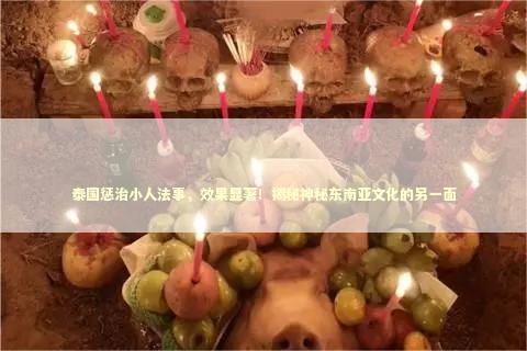 泰国惩治小人法事，效果显著！揭秘神秘东南亚文化的另一面 泰国情降法事