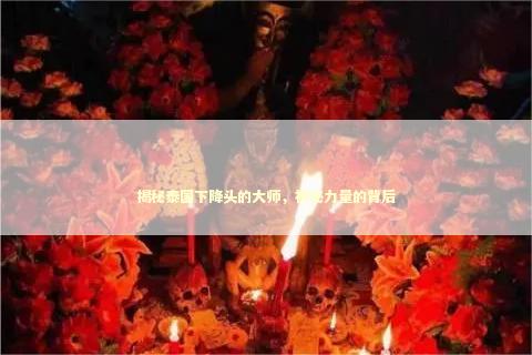 揭秘泰国下降头的大师,神秘力量的背后 揭秘泰国下降头的大师,神秘力量的背后 泰国情降法事