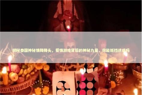 揭秘泰国神秘情降降头，爱情游戏背后的神秘力量，你能抵挡诱惑吗？ 泰国情降法事