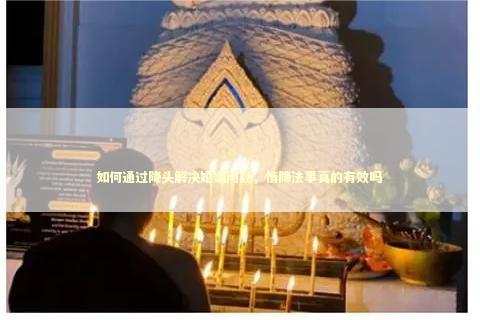 如何通过降头解决婚姻问题，情降法事真的有效吗