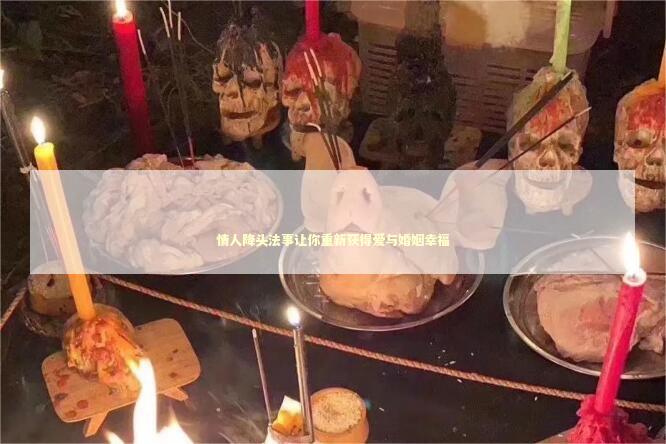 情人降头法事让你重新获得爱与婚姻幸福 泰国情降法事
