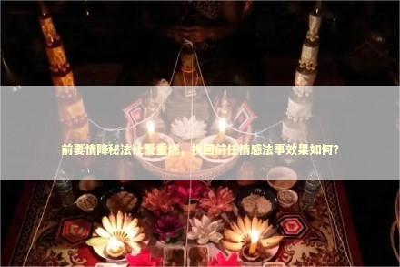 前妻情降秘法让爱重燃，挽回前任情感法事效果如何？ 泰国情降法事