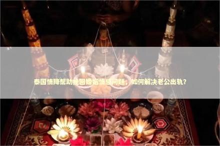 泰国情降帮助挽回婚姻情感问题，如何解决老公出轨？ 泰国情降法事