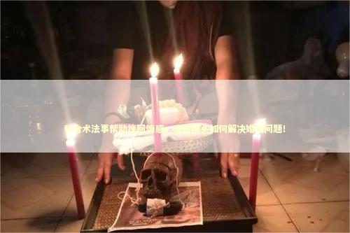 和合术法事帮助挽回情感，泰国降头如何解决婚姻问题！ 泰国情降法事