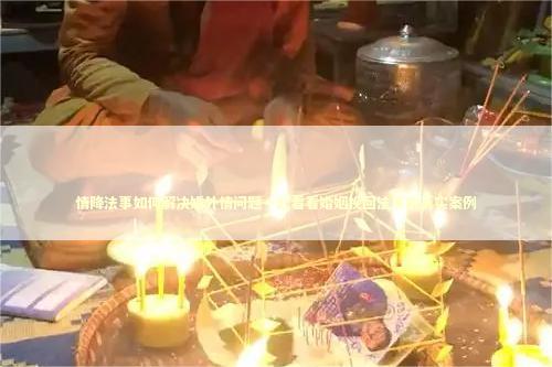 情降法事如何解决婚外情问题一起看看婚姻挽回法事的真实案例 泰国情降法事
