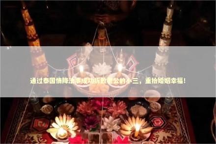 通过泰国情降法事成功拆散老公的小三,重拾婚姻幸福! 通过泰国情降法事成功拆散老公的小三,重拾婚姻幸福! 泰国情降法事