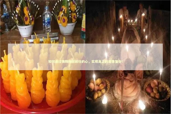 如何通过情降挽回前任的心，实现真正的感情复合！ 泰国情降法事