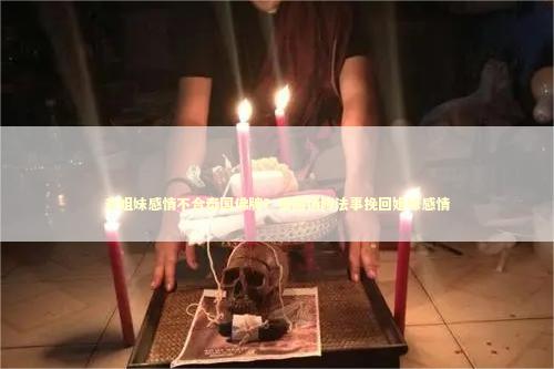 亲姐妹感情不合泰国佛牌？泰国情降法事挽回姐妹感情 泰国情降法事