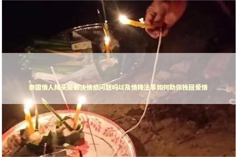 泰国情人降头能解决情感问题吗以及情降法事如何助你挽回爱情 泰国情人降头能解决情感问题吗以及情降法事如何助你挽回爱情 泰国情降法事