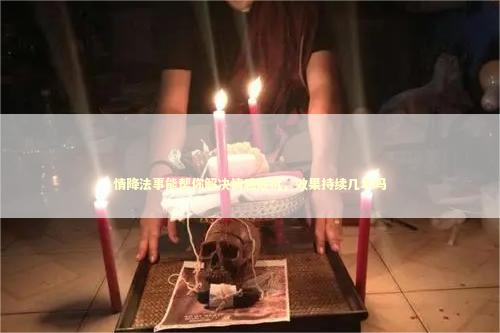 情降法事能帮你解决情感危机,效果持续几年吗 情降法事能帮你解决情感危机,效果持续几年吗 泰国情降法事