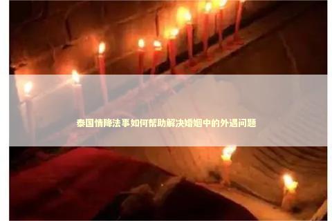 泰国情降法事如何帮助解决婚姻中的外遇问题 感情姻缘的佛牌有几种