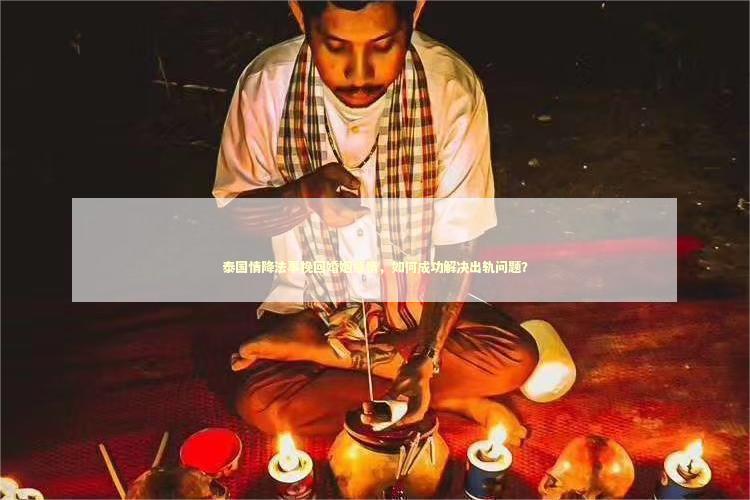泰国情降法事挽回婚姻感情，如何成功解决出轨问题？ 泰国情降法事