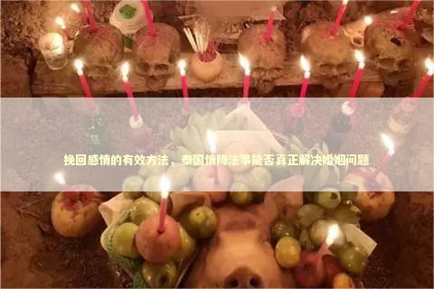 挽回感情的有效方法，泰国情降法事能否真正解决婚姻问题 泰国情降法事