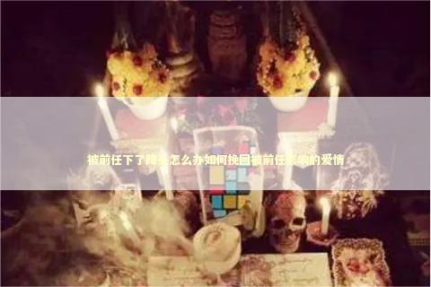 被前任下了降头怎么办如何挽回被前任影响的爱情 感情姻缘的佛牌有几种