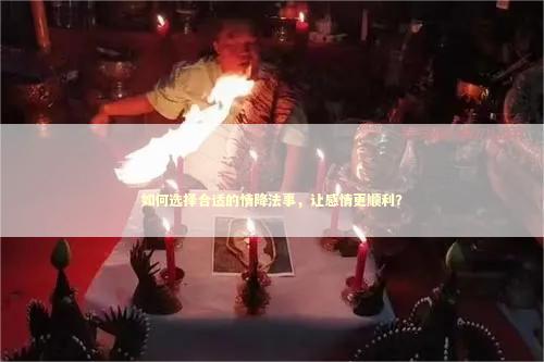 如何选择合适的情降法事，让感情更顺利？ 泰国情降法事