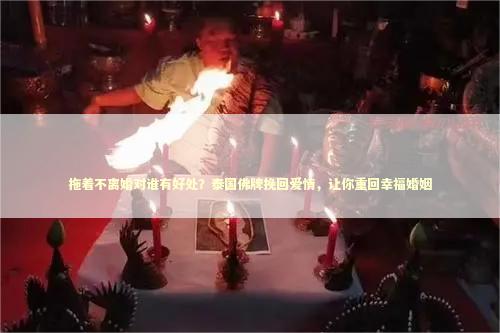 拖着不离婚对谁有好处？泰国佛牌挽回爱情，让你重回幸福婚姻 泰国情降法事