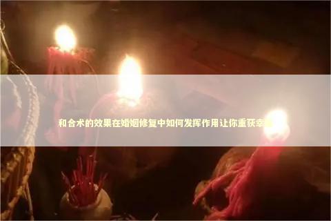 和合术的效果在婚姻修复中如何发挥作用让你重获幸福 泰国情降法事