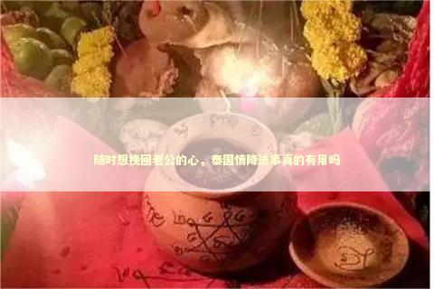 随时想挽回老公的心，泰国情降法事真的有用吗 泰国情降法事