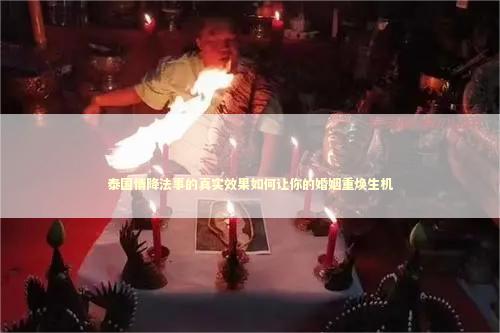 泰国情降法事的真实效果如何让你的婚姻重焕生机 泰国情降法事