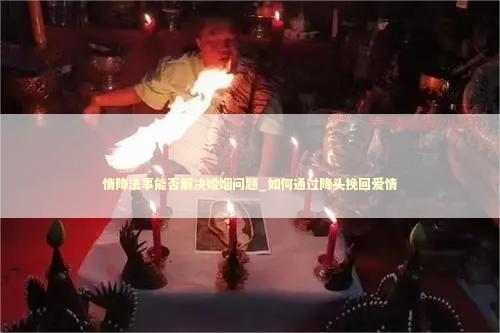 情降法事能否解决婚姻问题_如何通过降头挽回爱情 情降法事能否解决婚姻问题_如何通过降头挽回爱情 泰国情降法事
